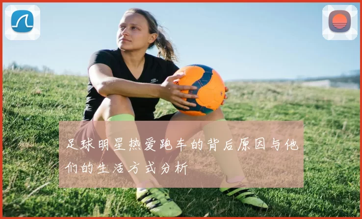 足球明星热爱跑车的背后原因与他们的生活方式分析
