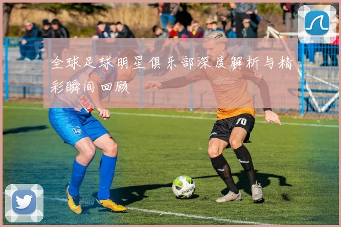 全球足球明星俱乐部深度解析与精彩瞬间回顾