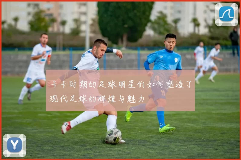 卡卡时期的足球明星们如何塑造了现代足球的辉煌与魅力