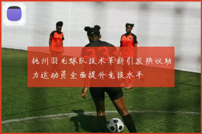 杭州羽毛球队技术革新引发热议助力运动员全面提升竞技水平