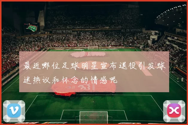 最近哪位足球明星宣布退役引发球迷热议和怀念的情感呢