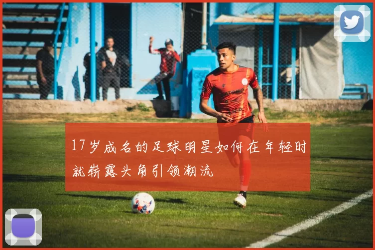 17岁成名的足球明星如何在年轻时就崭露头角引领潮流