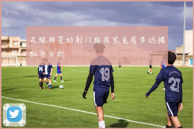 足球明星的射门距离究竟有多远揭秘与分析