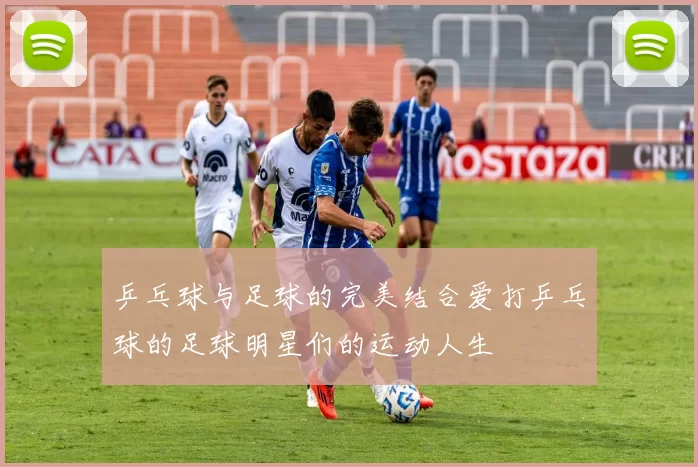 乒乓球与足球的完美结合爱打乒乓球的足球明星们的运动人生
