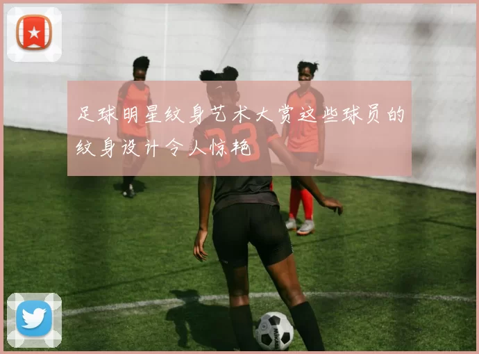 足球明星纹身艺术大赏这些球员的纹身设计令人惊艳