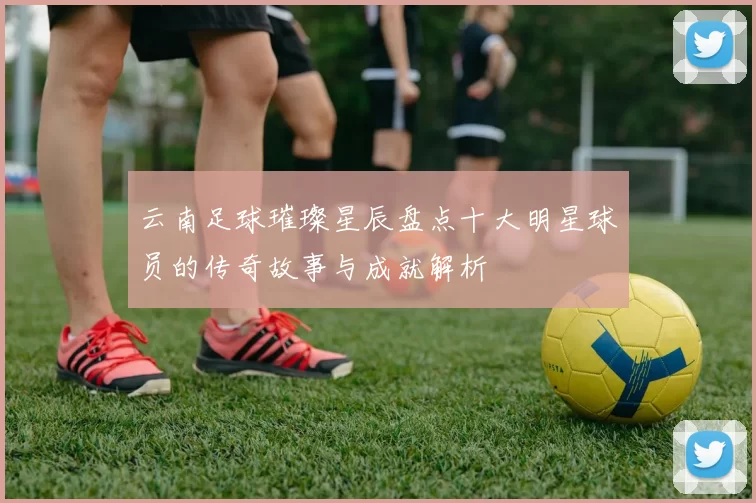 云南足球璀璨星辰盘点十大明星球员的传奇故事与成就解析