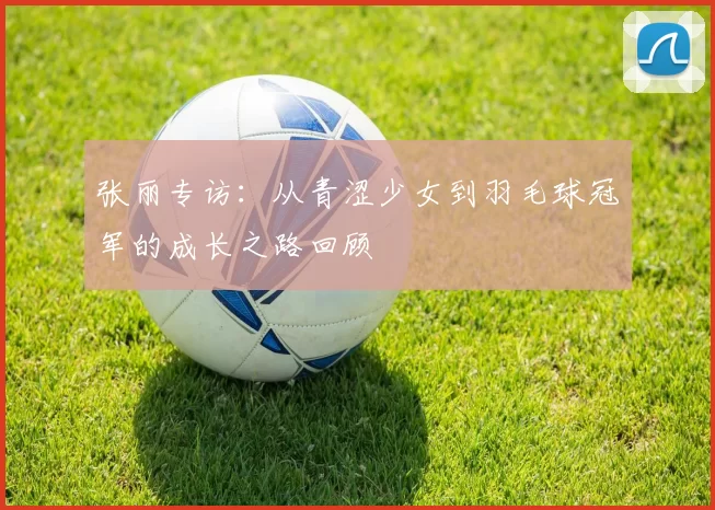 张丽专访：从青涩少女到羽毛球冠军的成长之路回顾