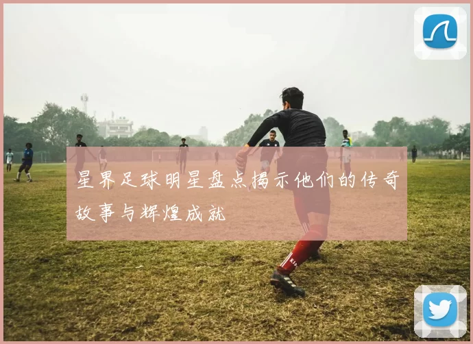 星界足球明星盘点揭示他们的传奇故事与辉煌成就