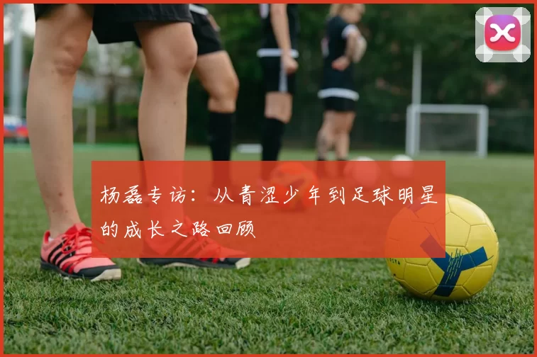 杨磊专访：从青涩少年到足球明星的成长之路回顾
