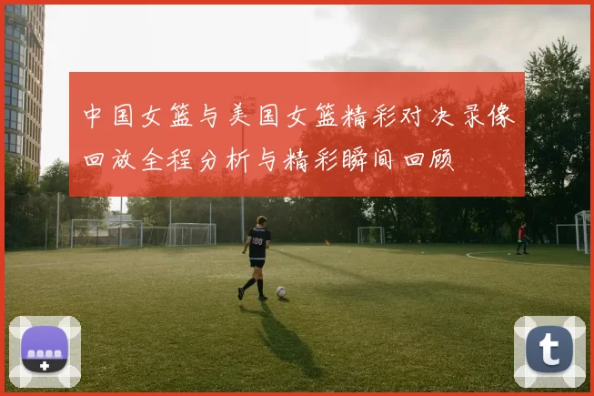 中国女篮与美国女篮精彩对决录像回放全程分析与精彩瞬间回顾