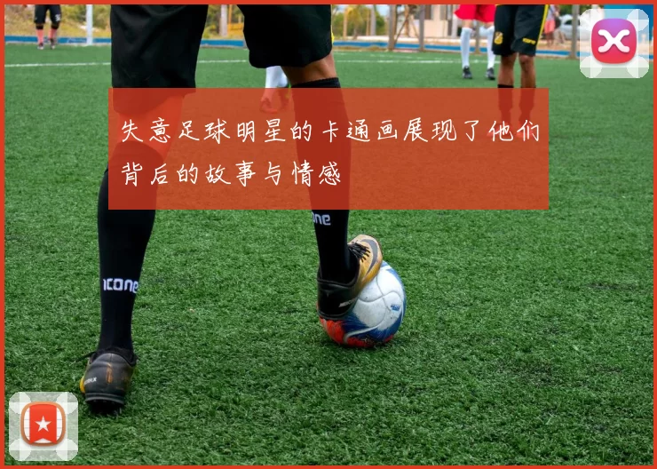 失意足球明星的卡通画展现了他们背后的故事与情感