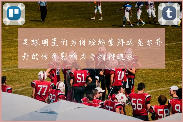 足球明星们为何纷纷崇拜迈克尔乔丹的传奇影响力与精神追求