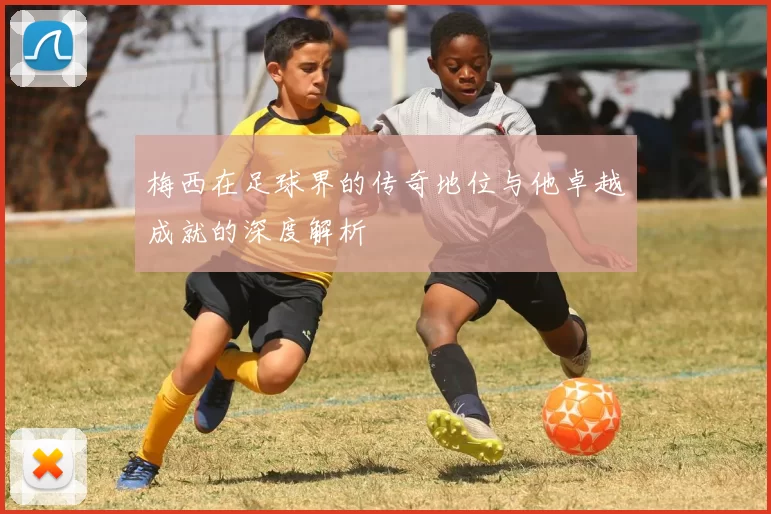 梅西在足球界的传奇地位与他卓越成就的深度解析