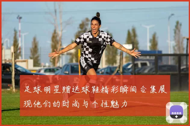 足球明星赠送球鞋精彩瞬间合集展现他们的时尚与个性魅力