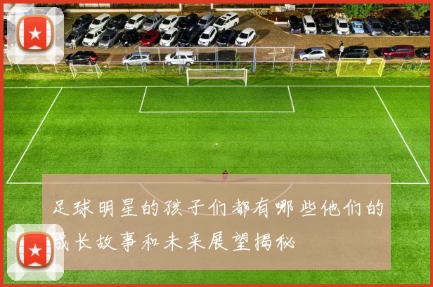 足球明星的孩子们都有哪些他们的成长故事和未来展望揭秘
