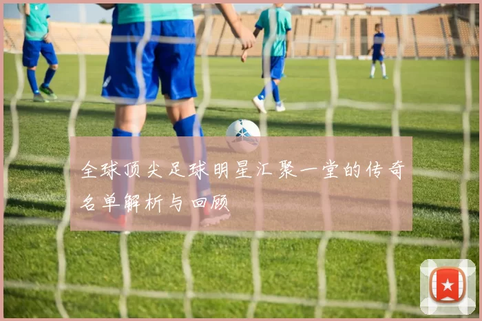 全球顶尖足球明星汇聚一堂的传奇名单解析与回顾