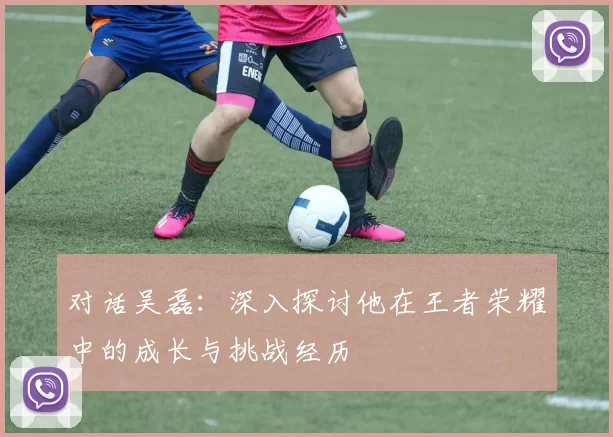 对话吴磊：深入探讨他在王者荣耀中的成长与挑战经历