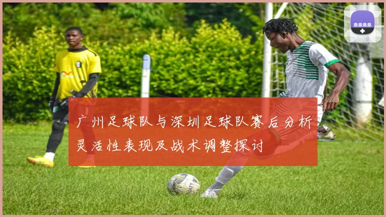 广州足球队与深圳足球队赛后分析灵活性表现及战术调整探讨