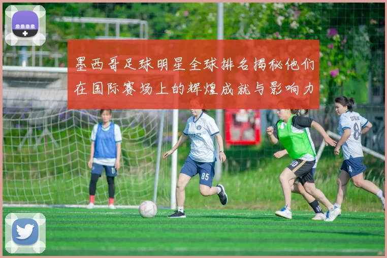 墨西哥足球明星全球排名揭秘他们在国际赛场上的辉煌成就与影响力