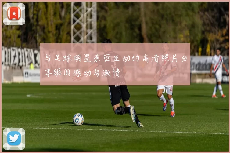 与足球明星亲密互动的高清照片分享瞬间感动与激情