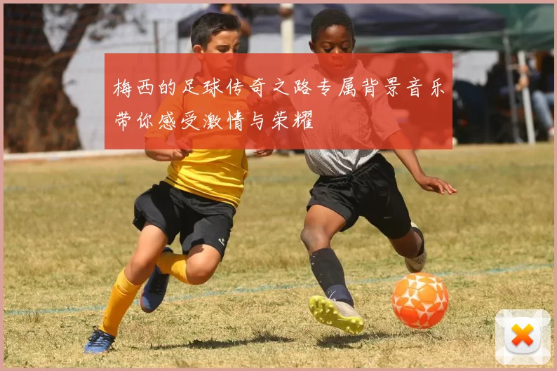 梅西的足球传奇之路专属背景音乐带你感受激情与荣耀