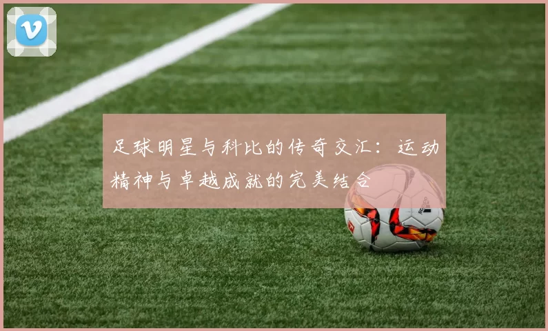 足球明星与科比的传奇交汇：运动精神与卓越成就的完美结合