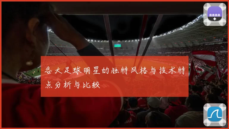 各大足球明星的独特风格与技术特点分析与比较