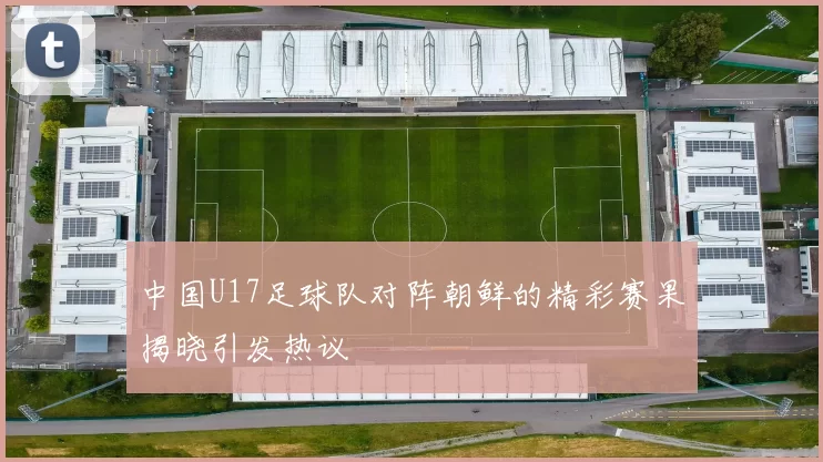 中国U17足球队对阵朝鲜的精彩赛果揭晓引发热议