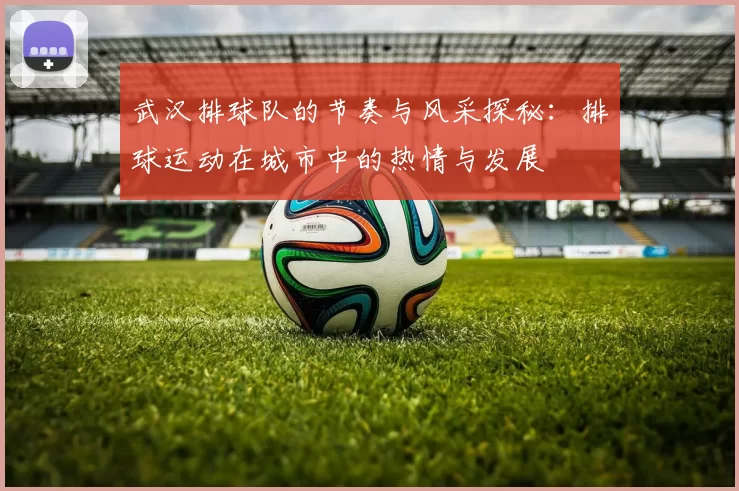 武汉排球队的节奏与风采探秘：排球运动在城市中的热情与发展