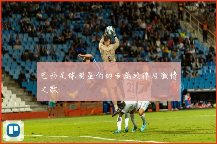 巴西足球明星们的专属旋律与激情之歌