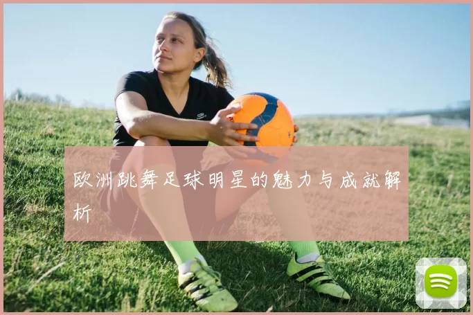 欧洲跳舞足球明星的魅力与成就解析