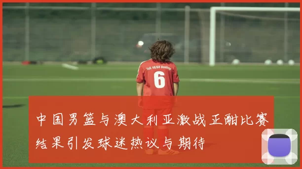 中国男篮与澳大利亚激战正酣比赛结果引发球迷热议与期待