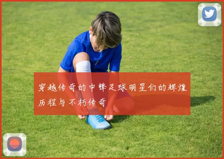 穿越传奇的中锋足球明星们的辉煌历程与不朽传奇
