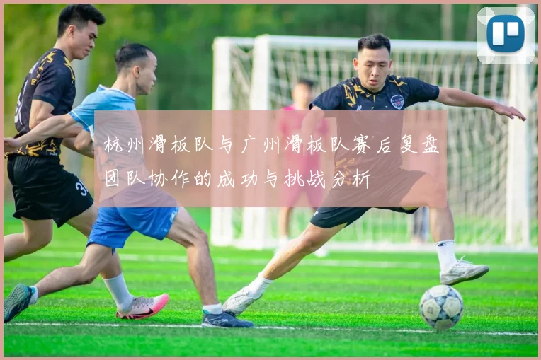 杭州滑板队与广州滑板队赛后复盘团队协作的成功与挑战分析