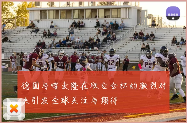 德国与喀麦隆在联合会杯的激烈对决引发全球关注与期待