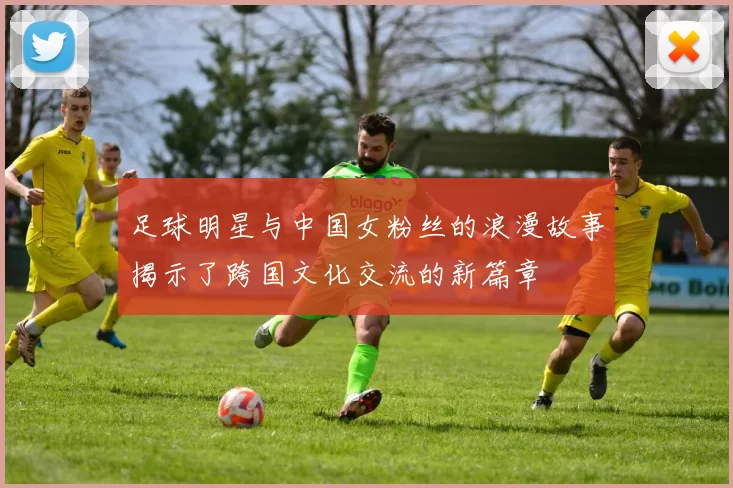 足球明星与中国女粉丝的浪漫故事揭示了跨国文化交流的新篇章