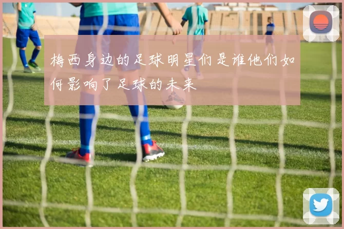 梅西身边的足球明星们是谁他们如何影响了足球的未来