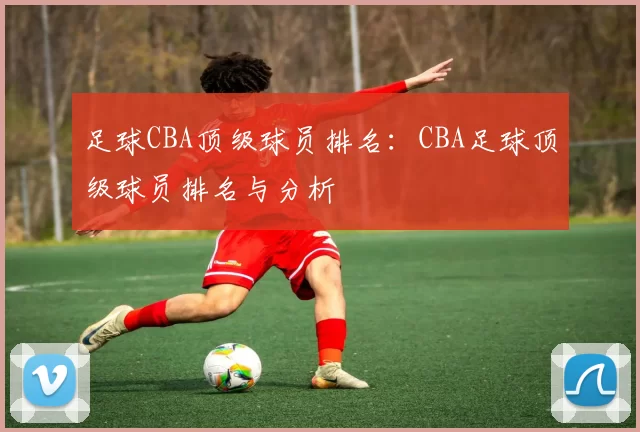 足球CBA顶级球员排名：CBA足球顶级球员排名与分析