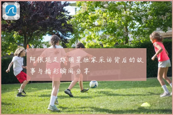 阿根廷足球明星独家采访背后的故事与精彩瞬间分享