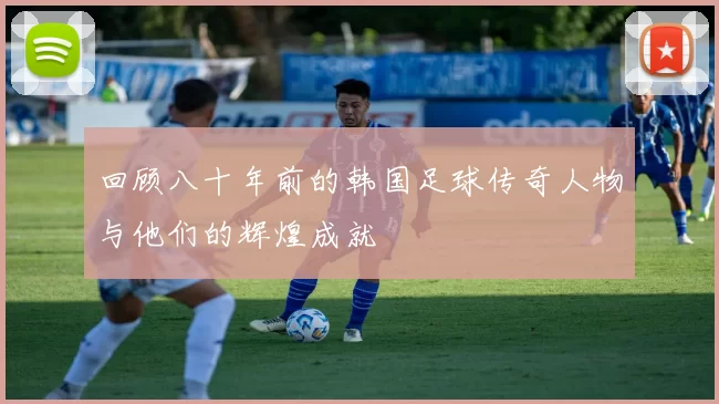 回顾八十年前的韩国足球传奇人物与他们的辉煌成就