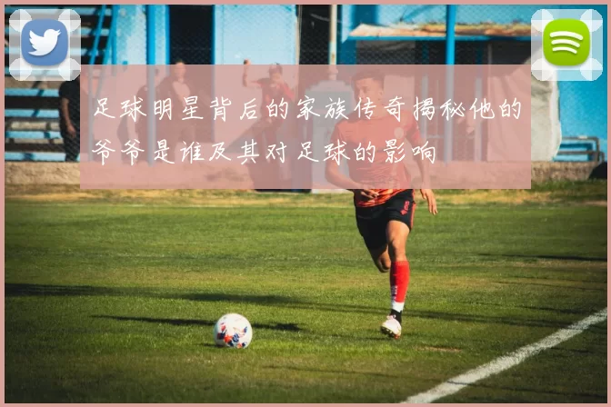 足球明星背后的家族传奇揭秘他的爷爷是谁及其对足球的影响