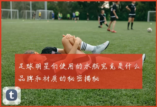 足球明星们使用的水瓶究竟是什么品牌和材质的秘密揭秘