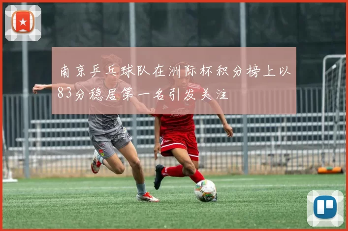南京乒乓球队在洲际杯积分榜上以83分稳居第一名引发关注