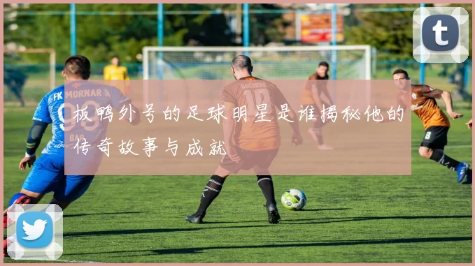 板鸭外号的足球明星是谁揭秘他的传奇故事与成就