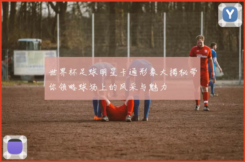 世界杯足球明星卡通形象大揭秘带你领略球场上的风采与魅力