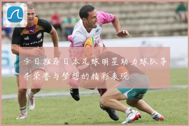 今日推荐日本足球明星助力球队争夺荣誉与梦想的精彩表现