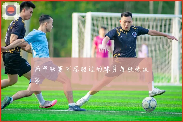 西甲联赛不容错过的球员与教练故事