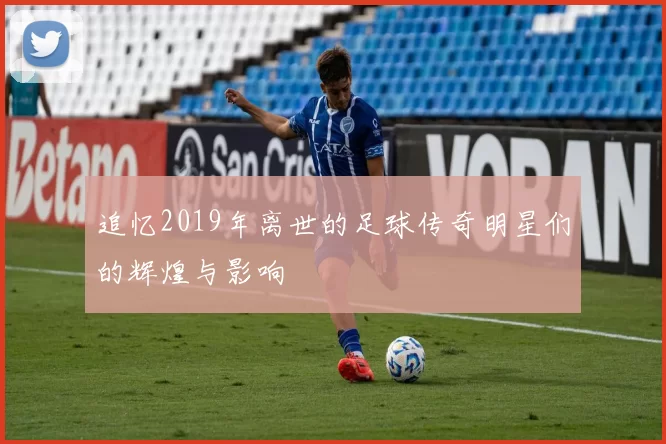 追忆2019年离世的足球传奇明星们的辉煌与影响