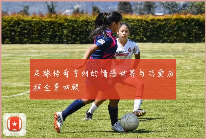 足球传奇亨利的情感世界与恋爱历程全景回顾