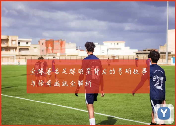 全球著名足球明星背后的号码故事与传奇成就全解析